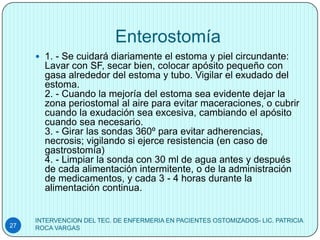 Enterostomía
      1. - Se cuidará diariamente el estoma y piel circundante:
       Lavar con SF, secar bien, colocar apósito pequeño con
       gasa alrededor del estoma y tubo. Vigilar el exudado del
       estoma.
       2. - Cuando la mejoría del estoma sea evidente dejar la
       zona periostomal al aire para evitar maceraciones, o cubrir
       cuando la exudación sea excesiva, cambiando el apósito
       cuando sea necesario.
       3. - Girar las sondas 360º para evitar adherencias,
       necrosis; vigilando si ejerce resistencia (en caso de
       gastrostomía)
       4. - Limpiar la sonda con 30 ml de agua antes y después
       de cada alimentación intermitente, o de la administración
       de medicamentos, y cada 3 - 4 horas durante la
       alimentación continua.


     INTERVENCION DEL TEC. DE ENFERMERIA EN PACIENTES OSTOMIZADOS- LIC. PATRICIA
27   ROCA VARGAS
 