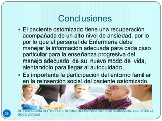 Conclusiones
      El paciente ostomizado tiene una recuperación
       acompañada de un alto nivel de ansiedad, por lo
       por lo que el personal de Enfermería debe
       manejar la información adecuada para cada caso
       particular para la enseñanza progresiva del
       manejo adecuado de su nuevo modo de vida,
       alentandolo para llegar al autocuidado,
      Es importante la participación del entorno familiar
       en la reinserción social del paciente ostomizado.




     INTERVENCION DEL TEC. DE ENFERMERIA EN PACIENTES OSTOMIZADOS- LIC. PATRICIA
28   ROCA VARGAS
 