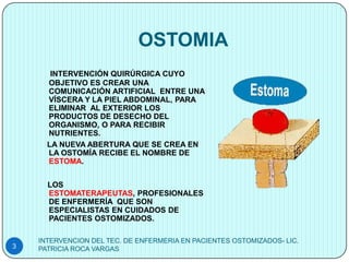 OSTOMIA
       INTERVENCIÓN QUIRÚRGICA CUYO
      OBJETIVO ES CREAR UNA
      COMUNICACIÓN ARTIFICIAL ENTRE UNA
      VÍSCERA Y LA PIEL ABDOMINAL, PARA
      ELIMINAR AL EXTERIOR LOS
      PRODUCTOS DE DESECHO DEL
      ORGANISMO, O PARA RECIBIR
      NUTRIENTES.
      LA NUEVA ABERTURA QUE SE CREA EN
      LA OSTOMÍA RECIBE EL NOMBRE DE
      ESTOMA.


      LOS
      ESTOMATERAPEUTAS, PROFESIONALES
      DE ENFERMERÍA QUE SON
      ESPECIALISTAS EN CUIDADOS DE
      PACIENTES OSTOMIZADOS.

    INTERVENCION DEL TEC. DE ENFERMERIA EN PACIENTES OSTOMIZADOS- LIC.
3   PATRICIA ROCA VARGAS
 