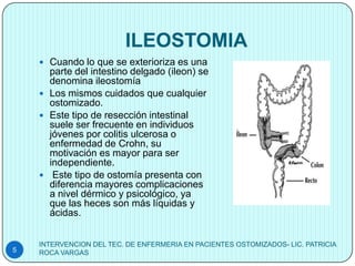 ILEOSTOMIA
     Cuando lo que se exterioriza es una
      parte del intestino delgado (ileon) se
      denomina ileostomía
     Los mismos cuidados que cualquier
      ostomizado.
     Este tipo de resección intestinal
      suele ser frecuente en individuos
      jóvenes por colitis ulcerosa o
      enfermedad de Crohn, su
      motivación es mayor para ser
      independiente.
     Este tipo de ostomía presenta con
      diferencia mayores complicaciones
      a nivel dérmico y psicológico, ya
      que las heces son más líquidas y
      ácidas.


    INTERVENCION DEL TEC. DE ENFERMERIA EN PACIENTES OSTOMIZADOS- LIC. PATRICIA
5   ROCA VARGAS
 