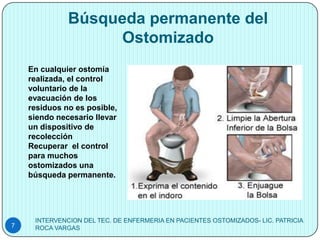 Búsqueda permanente del
                   Ostomizado
    En cualquier ostomía
    realizada, el control
    voluntario de la
    evacuación de los
    residuos no es posible,
    siendo necesario llevar
    un dispositivo de
    recolección
    Recuperar el control
    para muchos
    ostomizados una
    búsqueda permanente.




     INTERVENCION DEL TEC. DE ENFERMERIA EN PACIENTES OSTOMIZADOS- LIC. PATRICIA
7    ROCA VARGAS
 