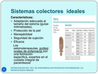 Sistemas colectores ideales
    Características:
     Adaptación adecuada al
      tamaño del estoma (guías
      milimetradas).
     Protección de la piel
     Manejabilidad
     Seguridad de sujeción
     Eficacia
      Los
      estomaterapeutas, profesi
      onales de enfermería con
      una formación
      específica, expertos en el
      cuidado integral de
      pacientesost
    INTERVENCION DEL TEC. DE ENFERMERIA EN PACIENTES OSTOMIZADOS- LIC.
8   PATRICIA ROCA VARGAS
 