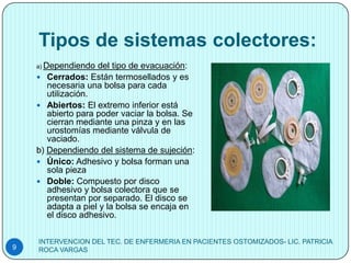 Tipos de sistemas colectores:
    a) Dependiendo  del tipo de evacuación:
     Cerrados: Están termosellados y es
       necesaria una bolsa para cada
       utilización.
     Abiertos: El extremo inferior está
       abierto para poder vaciar la bolsa. Se
       cierran mediante una pinza y en las
       urostomías mediante válvula de
       vaciado.
    b) Dependiendo del sistema de sujeción:
     Único: Adhesivo y bolsa forman una
       sola pieza
     Doble: Compuesto por disco
       adhesivo y bolsa colectora que se
       presentan por separado. El disco se
       adapta a piel y la bolsa se encaja en
       el disco adhesivo.

    INTERVENCION DEL TEC. DE ENFERMERIA EN PACIENTES OSTOMIZADOS- LIC. PATRICIA
9   ROCA VARGAS
 