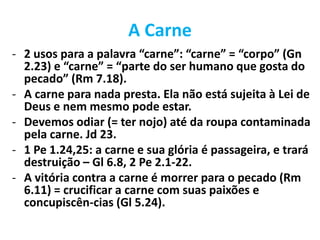 A Carne
- 2 usos para a palavra “carne”: “carne” = “corpo” (Gn
2.23) e “carne” = “parte do ser humano que gosta do
pecado” (Rm 7.18).
- A carne para nada presta. Ela não está sujeita à Lei de
Deus e nem mesmo pode estar.
- Devemos odiar (= ter nojo) até da roupa contaminada
pela carne. Jd 23.
- 1 Pe 1.24,25: a carne e sua glória é passageira, e trará
destruição – Gl 6.8, 2 Pe 2.1-22.
- A vitória contra a carne é morrer para o pecado (Rm
6.11) = crucificar a carne com suas paixões e
concupiscên-cias (Gl 5.24).
 