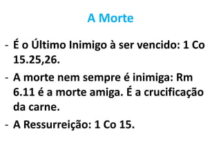 A Morte
- É o Último Inimigo à ser vencido: 1 Co
15.25,26.
- A morte nem sempre é inimiga: Rm
6.11 é a morte amiga. É a crucificação
da carne.
- A Ressurreição: 1 Co 15.
 