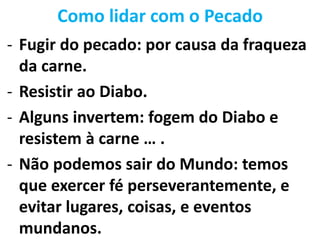 Como lidar com o Pecado
- Fugir do pecado: por causa da fraqueza
da carne.
- Resistir ao Diabo.
- Alguns invertem: fogem do Diabo e
resistem à carne … .
- Não podemos sair do Mundo: temos
que exercer fé perseverantemente, e
evitar lugares, coisas, e eventos
mundanos.
 
