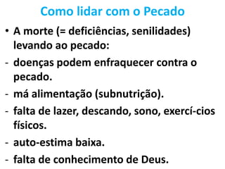 Como lidar com o Pecado
• A morte (= deficiências, senilidades)
levando ao pecado:
- doenças podem enfraquecer contra o
pecado.
- má alimentação (subnutrição).
- falta de lazer, descando, sono, exercí-cios
físicos.
- auto-estima baixa.
- falta de conhecimento de Deus.
 