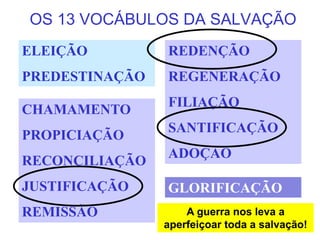 OS 13 VOCÁBULOS DA SALVAÇÃO
ELEIÇÃO
PREDESTINAÇÃO
REDENÇÃO
REGENERAÇÃO
FILIAÇÃO
SANTIFICAÇÃO
ADOÇÃO
CHAMAMENTO
PROPICIAÇÃO
RECONCILIAÇÃO
JUSTIFICAÇÃO
REMISSÃO
GLORIFICAÇÃO
A guerra nos leva a
aperfeiçoar toda a salvação!
 