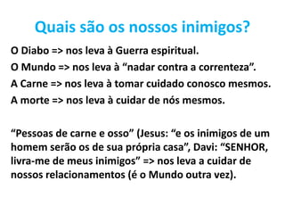 Quais são os nossos inimigos?
O Diabo => nos leva à Guerra espiritual.
O Mundo => nos leva à “nadar contra a correnteza”.
A Carne => nos leva à tomar cuidado conosco mesmos.
A morte => nos leva à cuidar de nós mesmos.
“Pessoas de carne e osso” (Jesus: “e os inimigos de um
homem serão os de sua própria casa”, Davi: “SENHOR,
livra-me de meus inimigos” => nos leva a cuidar de
nossos relacionamentos (é o Mundo outra vez).
 