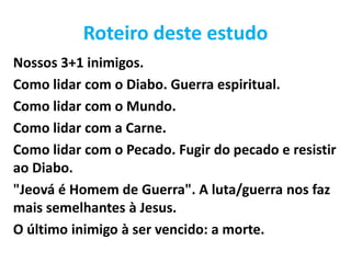Roteiro deste estudo
Nossos 3+1 inimigos.
Como lidar com o Diabo. Guerra espiritual.
Como lidar com o Mundo.
Como lidar com a Carne.
Como lidar com o Pecado. Fugir do pecado e resistir
ao Diabo.
"Jeová é Homem de Guerra". A luta/guerra nos faz
mais semelhantes à Jesus.
O último inimigo à ser vencido: a morte.
 
