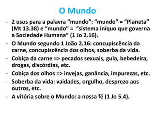 O Mundo
- 2 usos para a palavra “mundo”: “mundo” = “Planeta”
(Mt 13.38) e “mundo” = “sistema iníquo que governa
a Sociedade Humana” (1 Jo 2.16).
- O Mundo segundo 1 João 2.16: concupiscência da
carne, concupiscência dos olhos, soberba da vida.
- Cobiça da carne => pecados sexuais, gula, bebedeira,
drogas, discórdias, etc.
- Cobiça dos olhos => invejas, ganância, impurezas, etc.
- Soberba da vida: vaidades, orgulho, desprezo aos
outros, etc.
- A vitória sobre o Mundo: a nossa fé (1 Jo 5.4).
 