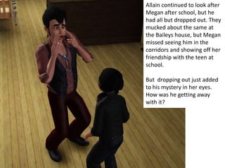 Allain continued to look after
Megan after school, but he
had all but dropped out. They
mucked about the same at
the Baileys house, but Megan
missed seeing him in the
corridors and showing off her
friendship with the teen at
school.

But dropping out just added
to his mystery in her eyes.
How was he getting away
with it?
 
