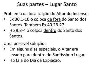 Suas partes – Lugar Santo
Problema da localização do Altar do Incenso:
• Ex 30.1-10 o coloca de fora do Santo dos
Santos. Também Ex 40.26-27.
• Hb 9.3-4 o coloca dentro do Santo dos
Santos.
Uma possível solução:
• Em alguns dias especiais, o Altar era
levado para dentro do Santíssimo Lugar.
• Hb fala do Dia da Expiação.
 