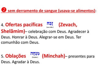  sem derramento de sangue (usava-se alimentos):
4. Ofertas pacíficas (Zevach,
Shelãmim)– celebração com Deus. Agradecer à
Deus. Honrar à Deus. Alegrar-se em Deus. Ter
comunhão com Deus.
5. Oblações (Minchah)– presentes para
Deus. Agradar à Deus.
 