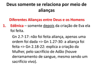 Diferentes Alianças entre Deus e os Homens
1. Edênica – somente depois da criação de Eva ela
foi feita.
Gn 2.7-17: não foi feita aliança, apenas uma
ordem foi dada => Gn 1.27-30: a aliança foi
feita => Gn 2.18-22: explica a criação da
Mulher, pelo sacrifício de Adão (houve
derramamento de sangue, mesmo sendo um
sacrifício vivo).
Deus somente se relaciona por meio de
alianças
 