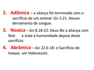 2. Adâmica – a aliança foi terminada com o
sacrifício de um animal: Gn 3.21. Houve
derramento de sangue.
3. Noaica – Gn 8.18-22: Deus fêz a aliança com
Noé e toda a humanidade depois deste
sacrifício.
4. Abrâmica – Gn 22.6-18: o Sacrifício de
Isaque, um Holocausto.
 