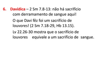 6. Davídica – 2 Sm 7.8-13: não há sacrifício
com derramamento de sangue aqui!
O que Davi fêz foi um sacrifício de
louvores! (2 Sm 7.18-29, Hb 13.15).
Lv 22.26-30 mostra que o sacrifício de
louvores equivale a um sacrifício de sangue.
 