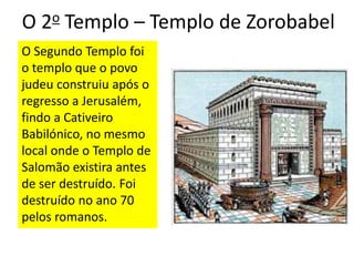 O 2o Templo – Templo de Zorobabel
O Segundo Templo foi
o templo que o povo
judeu construiu após o
regresso a Jerusalém,
findo a Cativeiro
Babilónico, no mesmo
local onde o Templo de
Salomão existira antes
de ser destruído. Foi
destruído no ano 70
pelos romanos.
 