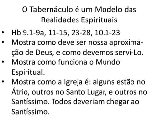O Tabernáculo é um Modelo das
Realidades Espirituais
• Hb 9.1-9a, 11-15, 23-28, 10.1-23
• Mostra como deve ser nossa aproxima-
ção de Deus, e como devemos servi-Lo.
• Mostra como funciona o Mundo
Espiritual.
• Mostra como a Igreja é: alguns estão no
Átrio, outros no Santo Lugar, e outros no
Santíssimo. Todos deveriam chegar ao
Santíssimo.
 