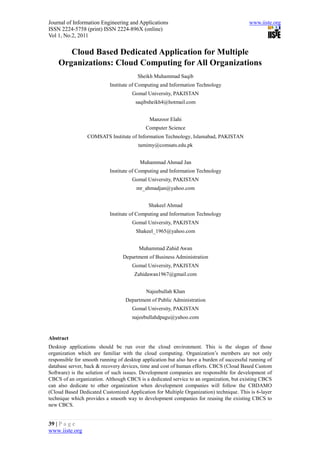 Journal of Information Engineering and Applications                                       www.iiste.org
ISSN 2224-5758 (print) ISSN 2224-896X (online)
Vol 1, No.2, 2011


       Cloud Based Dedicated Application for Multiple
    Organizations: Cloud Computing for All Organizations
                                        Sheikh Muhammad Saqib
                           Institute of Computing and Information Technology
                                     Gomal University, PAKISTAN
                                       saqibsheikh4@hotmail.com


                                             Manzoor Elahi
                                           Computer Science
                 COMSATS Institute of Information Technology, Islamabad, PAKISTAN
                                        tamimy@comsats.edu.pk


                                         Muhammad Ahmad Jan
                           Institute of Computing and Information Technology
                                     Gomal University, PAKISTAN
                                       mr_ahmadjan@yahoo.com


                                             Shakeel Ahmad
                           Institute of Computing and Information Technology
                                     Gomal University, PAKISTAN
                                       Shakeel_1965@yahoo.com


                                        Muhammad Zahid Awan
                                 Department of Business Administration
                                     Gomal University, PAKISTAN
                                      Zahidawan1967@gmail.com


                                            Najeebullah Khan
                                  Department of Public Administration
                                     Gomal University, PAKISTAN
                                     najeebullahdpagu@yahoo.com


Abstract
Desktop applications should be run over the cloud environment. This is the slogan of those
organization which are familiar with the cloud computing. Organization’s members are not only
responsible for smooth running of desktop application but also have a burden of successful running of
database server, back & recovery devices, time and cost of human efforts. CBCS (Cloud Based Custom
Software) is the solution of such issues. Development companies are responsible for development of
CBCS of an organization. Although CBCS is a dedicated service to an organization, but existing CBCS
can also dedicate to other organization when development companies will follow the CBDAMO
(Cloud Based Dedicated Customized Application for Multiple Organization) technique. This is 6-layer
technique which provides a smooth way to development companies for reusing the existing CBCS to
new CBCS.


39 | P a g e
www.iiste.org
 