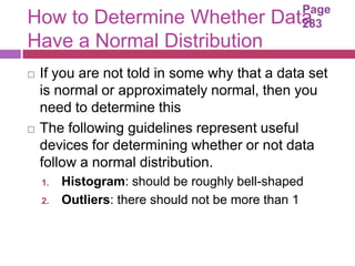 Page
How to Determine Whether Data                    283
Have a Normal Distribution
   If you are not told in some why that a data set
    is normal or approximately normal, then you
    need to determine this
   The following guidelines represent useful
    devices for determining whether or not data
    follow a normal distribution.
    1.   Histogram: should be roughly bell-shaped
    2.   Outliers: there should not be more than 1
 