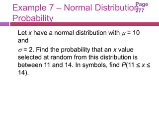 Page
Example 7 – Normal Distribution          277
Probability
 Let x have a normal distribution with  = 10
 and
  = 2. Find the probability that an x value
 selected at random from this distribution is
 between 11 and 14. In symbols, find P(11  x 
 14).
 