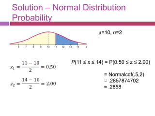 Solution – Normal Distribution
Probability
                           μ=10, σ=2




               P(11  x  14) = P(0.50 ≤ z ≤ 2.00)

                             = Normalcdf(.5,2)
                             = .2857874702
                             ≈ .2858
 