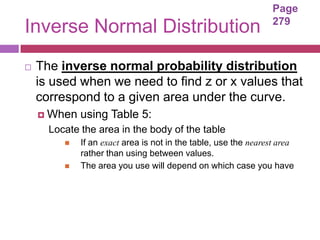 Page
                                                                 279
Inverse Normal Distribution
   The inverse normal probability distribution
    is used when we need to find z or x values that
    correspond to a given area under the curve.
     When   using Table 5:
      Locate the area in the body of the table
            If an exact area is not in the table, use the nearest area
             rather than using between values.
            The area you use will depend on which case you have
 