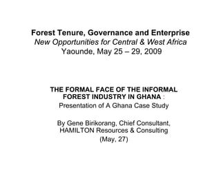 Forest Tenure, Governance and Enterprise
 New Opportunities for Central & West Africa
        Yaounde, May 25 – 29, 2009



     THE FORMAL FACE OF THE INFORMAL
        FOREST INDUSTRY IN GHANA :
       Presentation of A Ghana Case Study

       By Gene Birikorang, Chief Consultant,
        HAMILTON Resources & Consulting
                    (May, 27)
 
