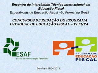 Encontro de Intercâmbio Técnico Internacional em
Educação Fiscal
Experiências de Educação Fiscal não Formal no Brasil
CONCURSOS DE REDAÇÃO DO PROGRAMACONCURSOS DE REDAÇÃO DO PROGRAMA
ESTADUAL DE EDUCAÇÃO FISCAL – PEFI/PAESTADUAL DE EDUCAÇÃO FISCAL – PEFI/PA
Brasília – 17/04/2013
 