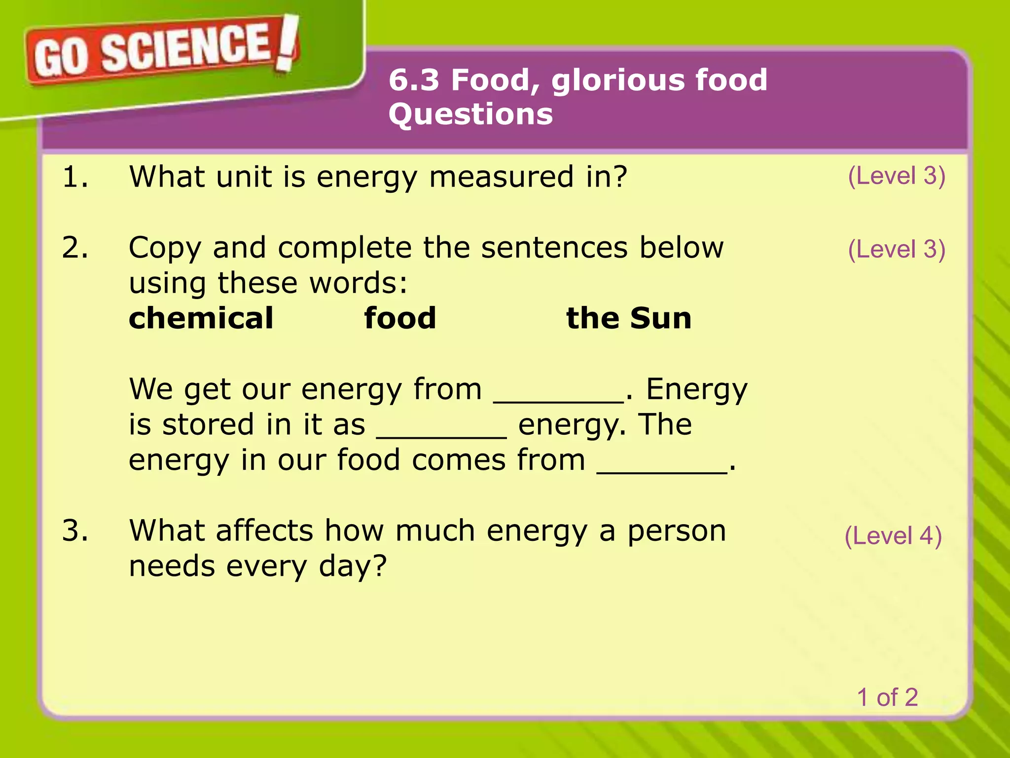 6.3 Food, glorious foodQuestions(Level 3)What unit is energy measured in?Copy and complete the sentences below 	using these words:	chemical	food		the Sun	We get our energy from _______. Energy 	is stored in it as _______ energy. The 	energy in our food comes from _______.What affects how much energy a person 	needs every day? (Level 3)(Level 4)1 of 2