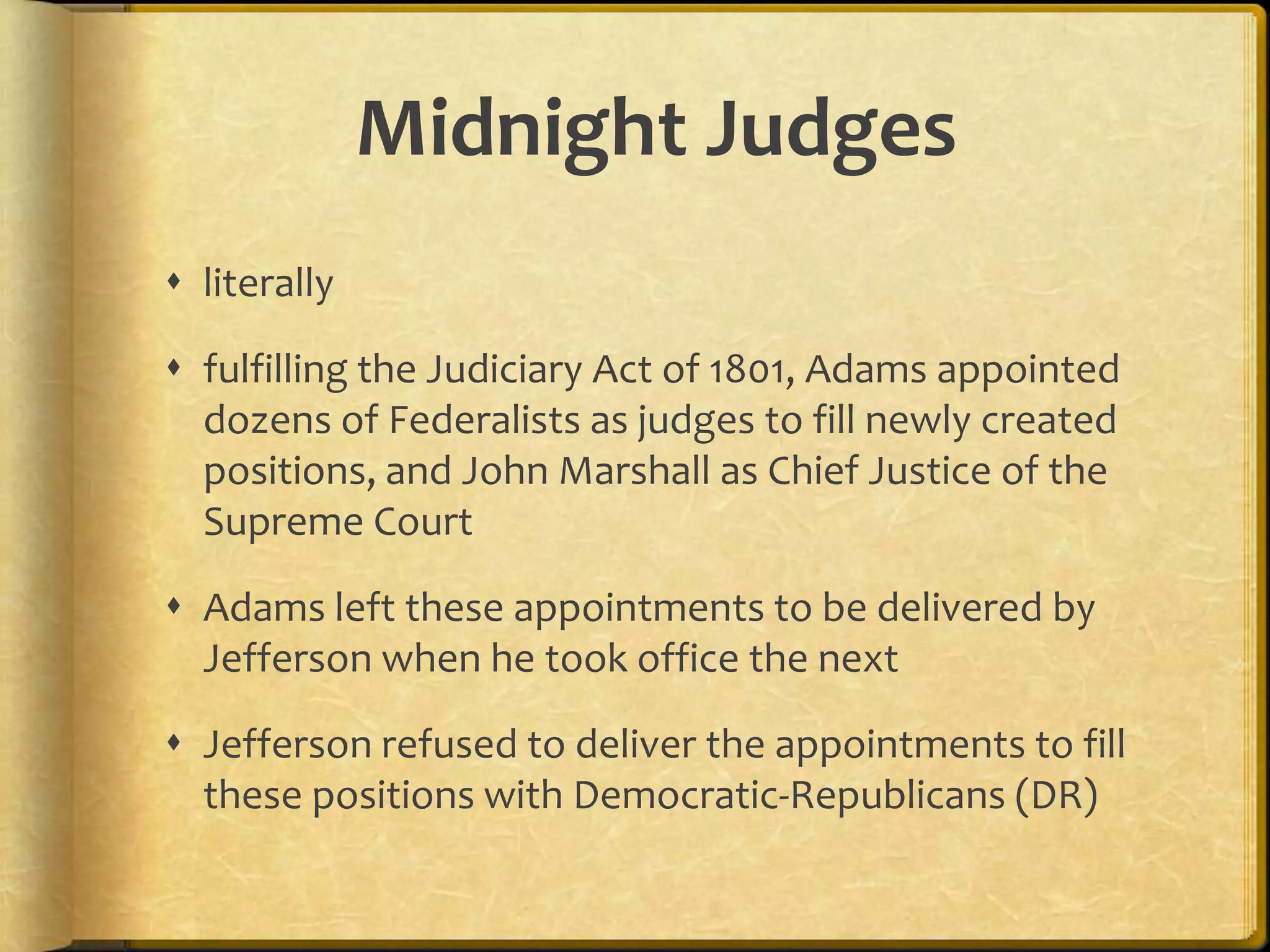 Midnight Judges
 literally
 fulfilling the Judiciary Act of 1801, Adams appointed
dozens of Federalists as judges to fill newly created
positions, and John Marshall as Chief Justice of the
Supreme Court

 Adams left these appointments to be delivered by
Jefferson when he took office the next
 Jefferson refused to deliver the appointments to fill
these positions with Democratic-Republicans (DR)

 