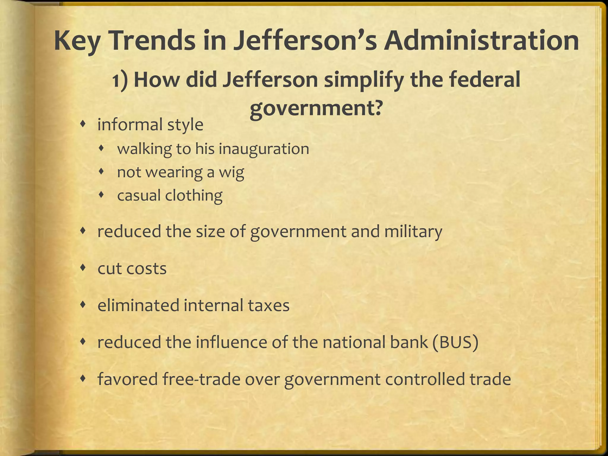 Key Trends in Jefferson’s Administration
1) How did Jefferson simplify the federal
government?

 informal style

 walking to his inauguration
 not wearing a wig
 casual clothing

 reduced the size of government and military
 cut costs
 eliminated internal taxes
 reduced the influence of the national bank (BUS)
 favored free-trade over government controlled trade

 