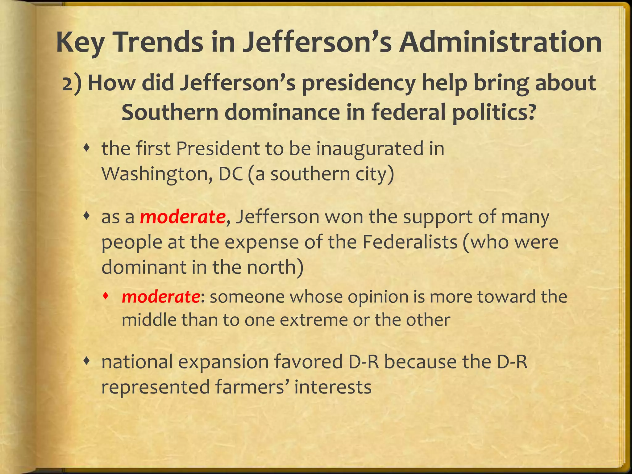 Key Trends in Jefferson’s Administration
2) How did Jefferson’s presidency help bring about
Southern dominance in federal politics?
 the first President to be inaugurated in
Washington, DC (a southern city)
 as a moderate, Jefferson won the support of many
people at the expense of the Federalists (who were
dominant in the north)
 moderate: someone whose opinion is more toward the
middle than to one extreme or the other

 national expansion favored D-R because the D-R
represented farmers’ interests

 