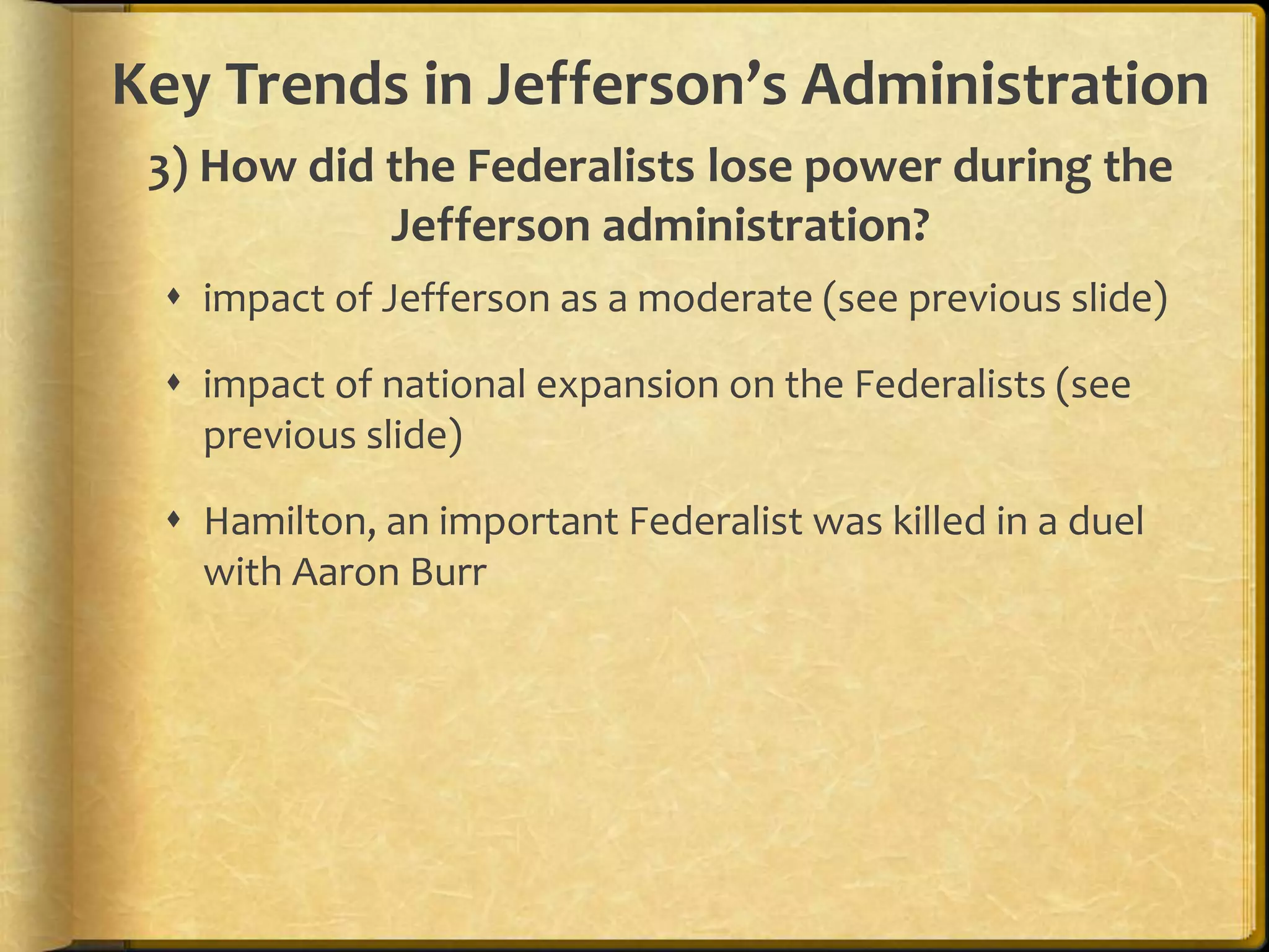 Key Trends in Jefferson’s Administration
3) How did the Federalists lose power during the
Jefferson administration?
 impact of Jefferson as a moderate (see previous slide)
 impact of national expansion on the Federalists (see
previous slide)

 Hamilton, an important Federalist was killed in a duel
with Aaron Burr

 