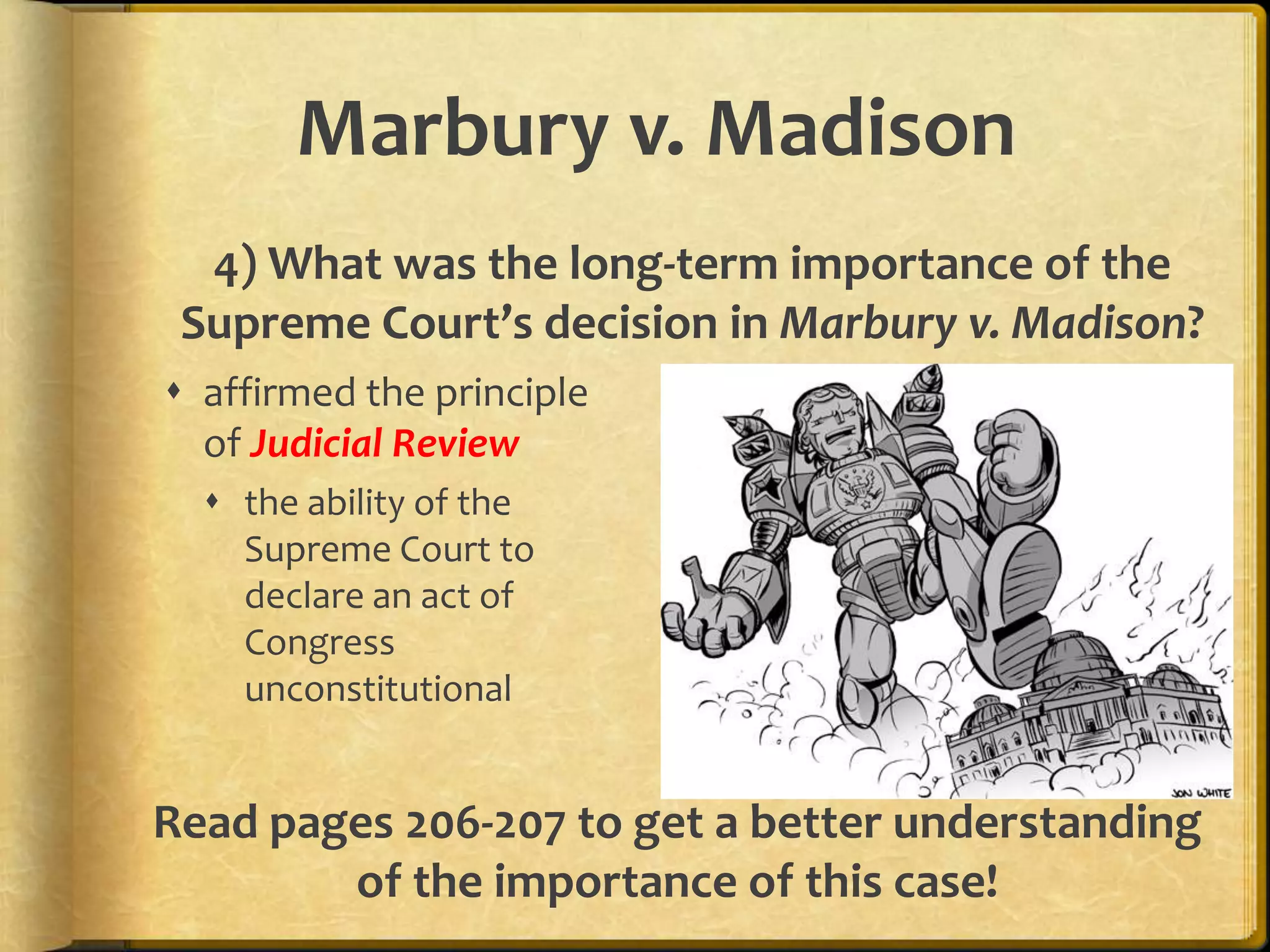 Marbury v. Madison
4) What was the long-term importance of the
Supreme Court’s decision in Marbury v. Madison?
 affirmed the principle
of Judicial Review
 the ability of the
Supreme Court to
declare an act of
Congress
unconstitutional

Read pages 206-207 to get a better understanding
of the importance of this case!

 