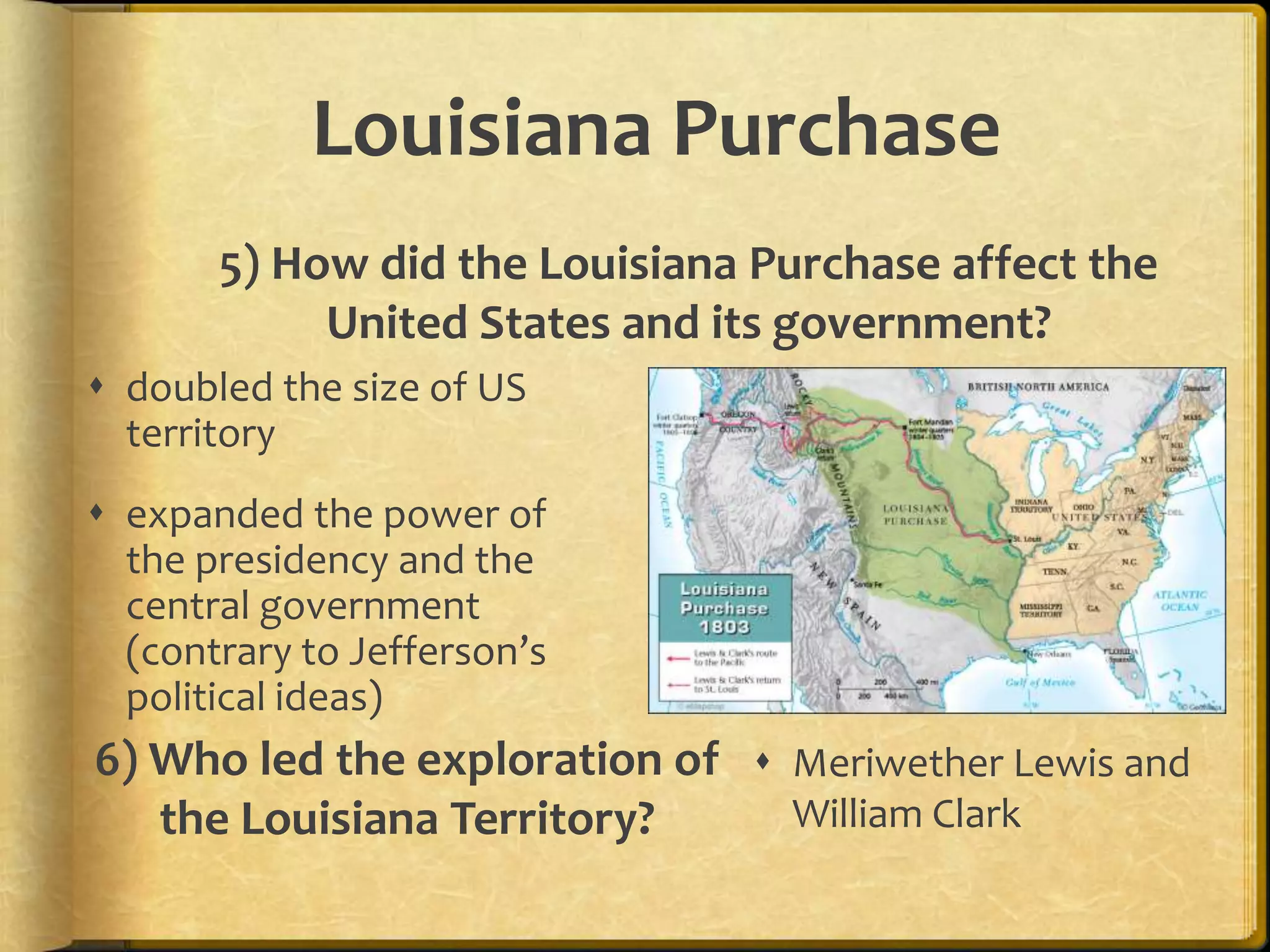Louisiana Purchase
5) How did the Louisiana Purchase affect the
United States and its government?
 doubled the size of US
territory
 expanded the power of
the presidency and the
central government
(contrary to Jefferson’s
political ideas)

6) Who led the exploration of  Meriwether Lewis and
William Clark
the Louisiana Territory?

 