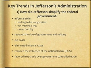 Key Trends in Jefferson’s Administration
1) How did Jefferson simplify the federal
government?

 informal style

 walking to his inauguration
 not wearing a wig
 casual clothing

 reduced the size of government and military
 cut costs
 eliminated internal taxes
 reduced the influence of the national bank (BUS)
 favored free-trade over government controlled trade

 