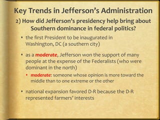 Key Trends in Jefferson’s Administration
2) How did Jefferson’s presidency help bring about
Southern dominance in federal politics?
 the first President to be inaugurated in
Washington, DC (a southern city)
 as a moderate, Jefferson won the support of many
people at the expense of the Federalists (who were
dominant in the north)
 moderate: someone whose opinion is more toward the
middle than to one extreme or the other

 national expansion favored D-R because the D-R
represented farmers’ interests

 