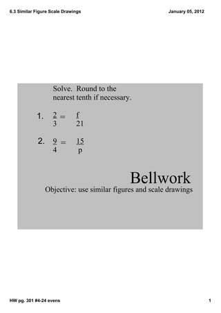 6.3 Similar Figure Scale Drawings                        January 05, 2012




                    Solve.  Round to the 
                    nearest tenth if necessary.

            1.      2 =       f
                    3         21

             2. 9 =           15
                    4          p



                                              Bellwork
                 Objective: use similar figures and scale drawings




HW pg. 301 #4­24 evens                                                      1
 