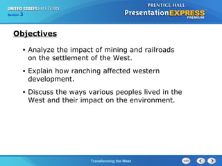 Chapter 25 Section 1 
The Cold TWraanr sBfoegrminisng the West 
Section 3 
Objectives 
• Analyze the impact of mining and railroads 
on the settlement of the West. 
• Explain how ranching affected western 
development. 
• Discuss the ways various peoples lived in the 
West and their impact on the environment. 
 