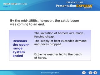 Chapter 25 Section 1 
By the mid-1880s, however, the cattle boom 
was coming to an end. 
The Cold TWraanr sBfoegrminisng the West 
Section 3 
Reasons 
the open-range 
system 
ended 
The invention of barbed wire made 
fencing cheap. 
The supply of beef exceeded demand 
and prices dropped. 
Extreme weather led to the death 
of herds. 
 