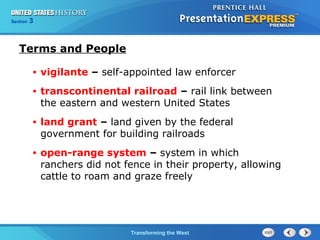 Chapter 25 Section 1 
The Cold TWraanr sBfoegrminisng the West 
Section 3 
Terms and People 
• vigilante – self-appointed law enforcer 
• transcontinental railroad – rail link between 
the eastern and western United States 
• land grant – land given by the federal 
government for building railroads 
• open-range system – system in which 
ranchers did not fence in their property, allowing 
cattle to roam and graze freely 
 