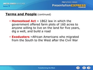 Chapter 25 Section 1 
The Cold TWraanr sBfoegrminisng the West 
Section 3 
Terms and People (continued) 
• Homestead Act – 1862 law in which the 
government offered farm plots of 160 acres to 
anyone willing to live on the land for five years, 
dig a well, and build a road 
• Exodusters –African Americans who migrated 
from the South to the West after the Civil War 
 