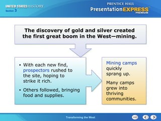 Chapter 25 Section 1 
The Cold TWraanr sBfoegrminisng the West 
Section 3 
The discovery of gold and silver created 
the first great boom in the West—mining. 
• With each new find, 
prospectors rushed to 
the site, hoping to 
strike it rich. 
• Others followed, bringing 
food and supplies. 
Mining camps 
quickly 
sprang up. 
Many camps 
grew into 
thriving 
communities. 
 