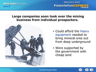 Chapter 25 Section 1 
Large companies soon took over the mining 
business from individual prospectors. 
The Cold TWraanr sBfoegrminisng the West 
Section 3 
• Could afford the heavy 
equipment needed to 
bring mineral ores out 
from deep underground 
• Were supported by 
the government with 
cheap land 
 