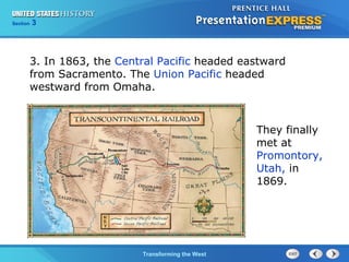Chapter 25 Section 1 
The Cold TWraanr sBfoegrminisng the West 
Section 3 
3. In 1863, the Central Pacific headed eastward 
from Sacramento. The Union Pacific headed 
westward from Omaha. 
They finally 
met at 
Promontory, 
Utah, in 
1869. 
 