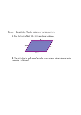 Opener:   Complete the following problems on your opener sheet.

     1. Find the length of both sides of the parallelogram below.

                                               4x + 5




                       2x + 5
                                                            2y ‐ 1




                                      3y + 2




     2. What is the interior angle sum of a regular convex polygon with one exterior angle
     measuring 14.4 degrees?




                                                                                             1
 