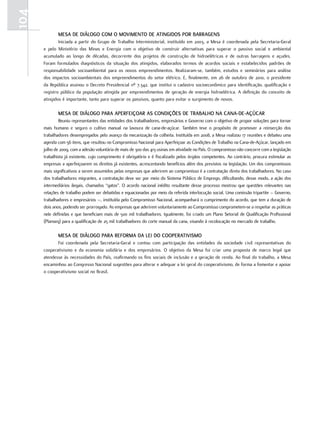 104
              MESA DE DIÁLOGO COM O MOVIMEntO DE AtInGIDOS POR BARRAGEnS
               Iniciada.a.partir.do.Grupo.de.trabalho.Interministerial,.instituído.em.2003,.a.Mesa.é.coordenada.pela.Secretaria-Geral.
      e. pelo. Ministério. das. Minas. e. energia. com. o. objetivo. de. construir. alternativas. para. superar. o. passivo. social. e. ambiental.
      acumulado. ao. longo. de. décadas,. decorrente. dos. projetos. de. construção. de. hidroelétricas. e. de. outras. barragens. e. açudes..
      foram. formulados. diagnósticos. da. situação. dos. atingidos,. elaborados. termos. de. acordos. sociais. e. estabelecidos. padrões. de.
      responsabilidade. socioambiental. para. os. novos. empreendimentos.. realizaram-se,. também,. estudos. e. seminários. para. análise.
      dos.impactos.socioambientais.dos.empreendimentos.do.setor.elétrico..e,.finalmente,.em.26.de.outubro.de.2010,.o.presidente.
      da.república.assinou.o.decreto.presidencial.nº.7.342,.que.institui.o.cadastro.socioeconômico.para.identificação,.qualificação.e.
      registro.público.da.população.atingida.por.empreendimentos.de.geração.de.energia.hidroelétrica..A.definição.do.conceito.de.
      atingidos.é.importante,.tanto.para.superar.os.passivos,.quanto.para.evitar.o.surgimento.de.novos..

              MESA DE DIÁLOGO PARA APERfEIçOAR AS COnDIçõES DE tRABALHO nA CAnA-DE-AçÚCAR
              reuniu.representantes.das.entidades.dos.trabalhadores,.empresários.e.Governo.com.o.objetivo.de.propor.soluções.para.tornar.
      mais. humano. e. seguro. o. cultivo. manual. na. lavoura. de. cana-de-açúcar.. também. teve. o. propósito. de. promover. a. reinserção. dos.
      trabalhadores.desempregados.pelo.avanço.da.mecanização.da.colheita..Instituída.em.2008,.a.Mesa.realizou.17.reuniões.e.debateu.uma.
      agenda.com.56.itens,.que.resultou.no.Compromisso.nacional.para.Aperfeiçoar.as.Condições.de.trabalho.na.Cana-de-Açúcar,.lançado.em.
      julho.de.2009,.com.a.adesão.voluntária.de.mais.de.300.das.413.usinas.em.atividade.no.país..o.compromisso.não.concorre.com.a.legislação.
      trabalhista.já.existente,.cujo.cumprimento.é.obrigatório.e.é.fiscalizado.pelos.órgãos.competentes..Ao.contrário,.procura.estimular.as.
      empresas.a.aperfeiçoarem.os.direitos.já.existentes,.acrescentando.benefícios.além.dos.previstos.na.legislação..um.dos.compromissos.
      mais.significativos.a.serem.assumidos.pelas.empresas.que.aderirem.ao.compromisso.é.a.contratação.direta.dos.trabalhadores..no.caso.
      dos.trabalhadores.migrantes,.a.contratação.deve.ser.por.meio.do.Sistema.público.de.emprego,.dificultando,.desse.modo,.a.ação.dos.
      intermediários.ilegais,.chamados.“gatos”..o.acordo.nacional.inédito.resultante.desse.processo.mostrou.que.questões.relevantes.nas.
      relações.de.trabalho.podem.ser.debatidas.e.equacionadas.por.meio.da.referida.interlocução.social..uma.comissão.tripartite.–.Governo,.
      trabalhadores.e.empresários.–,.instituída.pelo.Compromisso.nacional,.acompanhará.o.cumprimento.do.acordo,.que.tem.a.duração.de.
      dois.anos,.podendo.ser.prorrogado..As.empresas.que.aderirem.voluntariamente.ao.Compromisso.comprometem-se.a.respeitar.as.práticas.
      nele.definidas.e.que.beneficiam.mais.de.500.mil.trabalhadores..Igualmente,.foi.criado.um.plano.Setorial.de.qualificação.profissional.
      (planseq).para.a.qualificação.de.25.mil.trabalhadores.do.corte.manual.da.cana,.visando.à.recolocação.no.mercado.de.trabalho.

              MESA DE DIÁLOGO PARA REfORMA DA LEI DO COOPERAtIVISMO
             foi. coordenada. pela. Secretaria-Geral. e. contou. com. participação. das. entidades. da. sociedade. civil. representativas. do.
      cooperativismo. e. da. economia. solidária. e. dos. empresários.. o. objetivo. da. Mesa. foi. criar. uma. proposta. de. marco. legal. que.
      atendesse.às.necessidades.do.país,.reafirmando.os.fins.sociais.de.inclusão.e.a.geração.de.renda..Ao.final.do.trabalho,.a.Mesa.
      encaminhou.ao.Congresso.nacional.sugestões.para.alterar.e.adequar.a.lei.geral.do.cooperativismo,.de.forma.a.fomentar.e.apoiar.
      o.cooperativismo.social.no.Brasil.
 