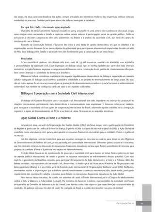 das.vezes,.ela.atua.como.coordenadora.das.ações,.sempre.articulada.aos.ministérios.titulares.das.respectivas.políticas.setoriais.
envolvidas.no.processo..também.participam.atores.das.esferas.municipais.e.estaduais.

        Por que foi criado, reformulado e/ou ampliado
        o.projeto.de.desenvolvimento.nacional.iniciado.em.2003,.ancorado.em.uma.síntese.do.econômico.e.do.social,.exigiu.
nova.relação.entre.sociedade.e.estado.e.implicou.adotar.novos.valores.à.participação.social.na.gestão.pública..políticas.
estruturais.e.decisões.conjunturais.têm.sido.submetidas.ao.debate.e.à.análise.da.sociedade.civil,.por.meio.de.canais.de.
interlocução.com.o.estado.
        Baseado.na.Constituição.federal,.o.Governo.deu.início.a.uma.forma.de.gestão.democrática,.em.que.os.cidadãos.e.as.
organizações.sociais.deixaram.de.ser.meros.objetos.da.ação.estatal.para.participarem.ativamente.de.importantes.decisões.da.vida.
do.país..esse.diálogo.entre.estado.e.sociedade.tem.sido.fundamental.para.a.construção.de.um.novo.Brasil.

        Resultados
        A. Secretaria-Geral. realizou,. nos. últimos. oito. anos,. mais. de. 3,5. mil. encontros,. reuniões. ou. atividades. com. entidades.
e. personalidades. da. sociedade. civil.. essa. disposição. ao. diálogo. social,. que. se. verifica. também. por. parte. dos. mais. diversos.
ministérios.e.órgãos.federais,.expressa.o.compromisso.do.Governo.com.a.construção.de.um.padrão.de.relacionamento.reforçado,.
bem.como.a.energia.e.a.vitalidade.da.democracia.brasileira.
        o.Governo.federal.considerou.a.ampliação.dos.espaços.republicanos.e.democráticos.de.diálogo.e.negociação.um.caminho.
sólido.e.adequado..o.diálogo.social.conferiu.qualidade.e.viabilidade.a.um.projeto.de.desenvolvimento.de.longo.prazo..ou.seja,.
não.se.tratou.apenas.de.um.recurso.essencial.para.a.promoção.do.desenvolvimento.econômico.e.social.inclusivo.e.ambientalmente.
sustentável,.mas.também.se.configurou.como.um.valor.a.ser.mantido.e.difundido.

        Diálogo e Cooperação com a Sociedade Civil Internacional

        o.diálogo.do.Governo.Brasileiro.com.a.sociedade.civil.internacional.tem.sido.importante.no.esforço.de.construção.de.
relações.internacionais.politicamente.mais.democráticas.e.economicamente.mais.equitativas..o.Governo.esforçou-se,.também,.
para.incorporar.a.sociedade.civil.nas.ações.de.cooperação.internacional.do.Brasil,.sobretudo.aquelas.voltadas.para.a.integração.
regional.e.o.apoio.ao.desenvolvimento.na.África.e.na.América.Latina..destacam-se.as.seguintes.iniciativas:

        Ação Global Contra a fome e a Pobreza

        Lançada.em.2004,.na.sede.da.organização.das.nações.unidas.(onu).em.nova.Iorque,.com.a.participação.do.presidente.
da.república,.junto.com.os.chefes.de.estado.da.frança,.espanha.e.Chile.e.o.apoio.do.secretário-geral.da.onu,.a.Ação.Global.foi.
concebida.como.uma.aliança.entre.países.para.garantir.os.recursos.financeiros.necessários.para.o.combate.à.fome.e.à.pobreza.
no.mundo.
        um.dos.objetivos.centrais.é.contribuir.para.que.os.países.consigam.os.recursos.necessários.para.atingir.os.oito.objetivos.
de.desenvolvimento.do.Milênio.até.2015,.prazo.pactuado.pela.comunidade.internacional..diferentes.países.uniram-se.à.iniciativa,.
que.tem.centrado.esforços.na.discussão.de.mecanismos.financeiros.inovadores.na.busca.por.fontes.sustentáveis.de.recursos.para.
projetos.de.combate.à.fome.e.à.pobreza.nas.nações.em.desenvolvimento.
        A.Ação.Global.baseia-se.no.envolvimento.de.governos.e.sociedade.civil.para.manter.os.temas.fome.e.pobreza.no.topo.
da. agenda. política. internacional,. de. modo. a. garantir. os. recursos. necessários. ao. enfrentamento. dessas. questões.. Com. esse.
espírito,.o.presidente.da.república.convidou.para.participar.do.lançamento.da.Ação.Global.contra.a.fome.e.a.pobreza,.além.dos.
líderes.mundiais,.representantes.da.sociedade.civil,.dentre.eles,.o.diretor-geral.da.Associação.Brasileira.de.organizações.não.
Governamentais.(Abong).e.o.secretário-geral.da.Confederação.Internacional.de.organizações.Sindicais.Livres.(CSI)..Sindicatos,.
movimentos.sociais.e.organizações.que.trabalham.com.desenvolvimento.e.comércio.internacional.têm,.desde.então,.participado.
regularmente.das.reuniões.de.trabalho.realizadas.para.debater.os.mecanismos.financeiros.inovadores.da.Ação.Global.
        nos.marcos.dessa.iniciativa,.foi.criado,.em.setembro.de.2006,.o.fundo.Internacional.para.a.Compra.de.Medicamentos.
contra.a.Aids,.a.Malária.e.a.tuberculose.(unitaid)..por.iniciativa.do.Governo.brasileiro,.representantes.da.sociedade.civil.foram.
incorporados.ao.Conselho.de.Administração.da.unitaid,.com.direito.a.voto..Vale.registrar.que.essas.doenças.estão.associadas.às.
condições.de.pobreza.extrema..em.abril.de.2008,.foi.realizada.no.Brasil.a.reunião.do.Conselho.executivo.da.unitaid.




                                                                                                                       participação.Social.     111
 